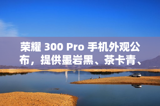 荣耀 300 Pro 手机外观公布，提供墨岩黑、茶卡青、星光沙配色