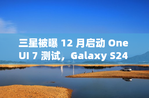 三星被曝 12 月启动 One UI 7 测试，Galaxy S24 系列手机率先体验