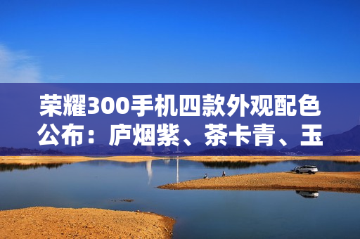 荣耀300手机四款外观配色公布:庐烟紫、茶卡青、玉龙雪、苍山灰 荣耀300手机四款外观配色公布:庐烟紫、茶卡青、玉龙雪、苍山灰