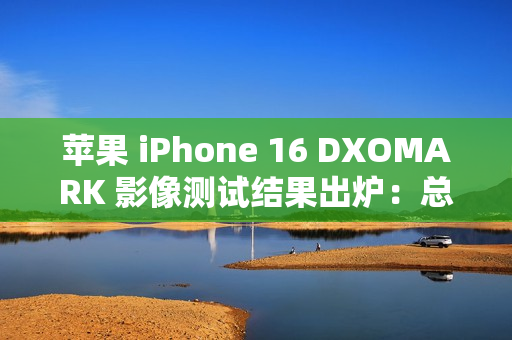 苹果 iPhone 16 DXOMARK 影像测试结果出炉：总分147，位列排行榜第 20 名