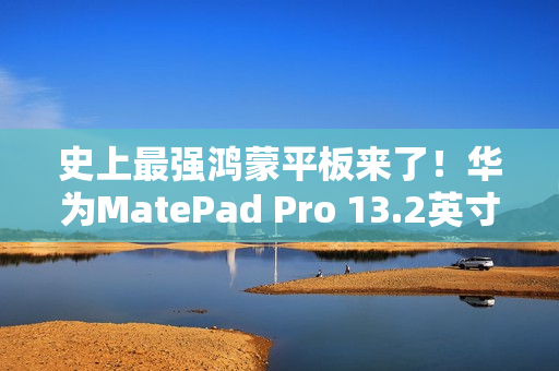 史上最强鸿蒙平板来了！华为MatePad Pro 13.2英寸宣布11月26日发布