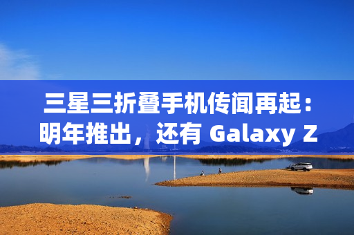 三星三折叠手机传闻再起：明年推出，还有 Galaxy Z Fold 7 特别版