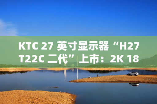 KTC 27 英寸显示器“H27T22C 二代”上市：2K 180Hz、350nit 亮度，首发 749 元