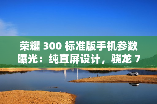 荣耀 300 标准版手机参数曝光：纯直屏设计，骁龙 7 处理器