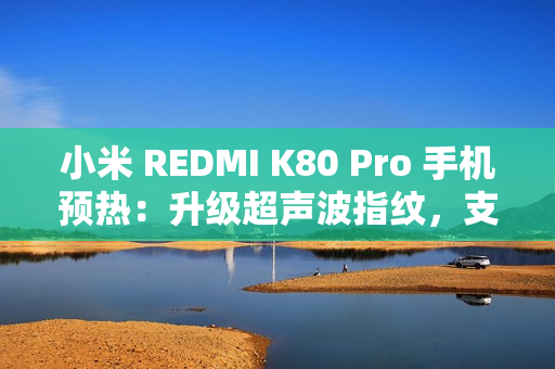 小米 REDMI K80 Pro 手机预热：升级超声波指纹，支持 IP68 / IP69 防尘防水