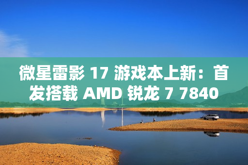 微星雷影 17 游戏本上新：首发搭载 AMD 锐龙 7 7840HX 处理器 + RTX 4060 显卡