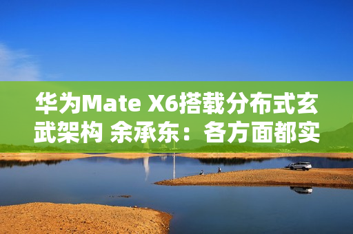 华为Mate X6搭载分布式玄武架构 余承东：各方面都实现飞跃