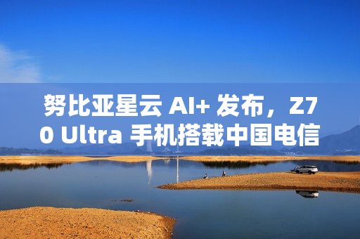努比亚星云 AI+ 发布，Z70 Ultra 手机搭载中国电信 30 亿端侧星辰大模型