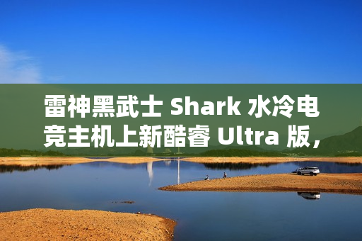 雷神黑武士 Shark 水冷电竞主机上新酷睿 Ultra 版，国补到手价 13699 元起