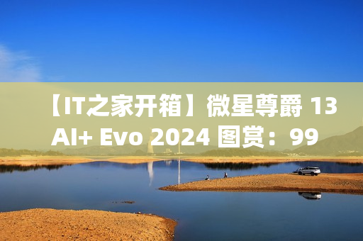 【IT之家开箱】微星尊爵 13 AI+ Evo 2024 图赏：990g 极致轻薄本