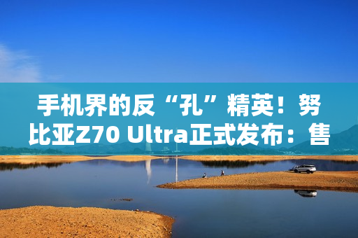 手机界的反“孔”精英！努比亚Z70 Ultra正式发布：售价4599元起