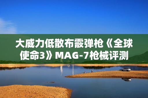 大威力低散布霰弹枪《全球使命3》MAG-7枪械评测
