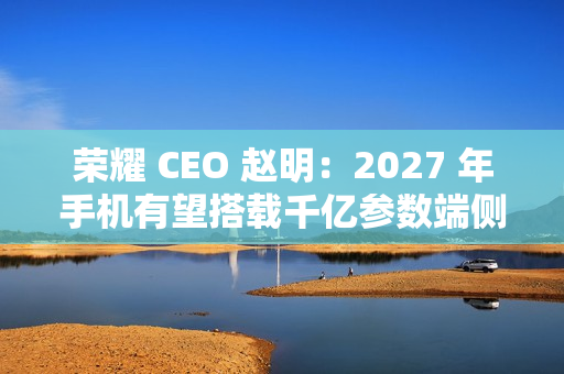 荣耀 CEO 赵明：2027 年手机有望搭载千亿参数端侧大模型