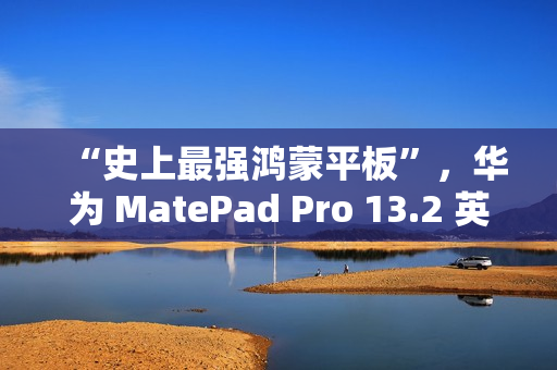 “史上最强鸿蒙平板”，华为 MatePad Pro 13.2 英寸 11 月 26 日发布