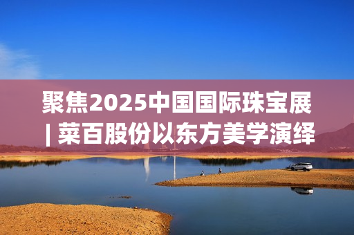 聚焦2025中国国际珠宝展 | 菜百股份以东方美学演绎文化与匠心(2025国家战略目标)