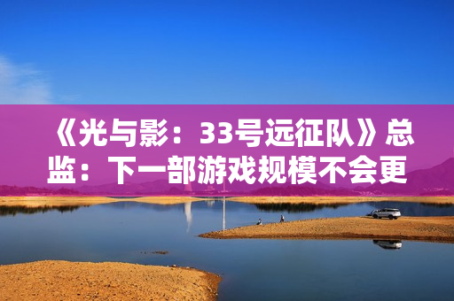 《光与影：33号远征队》总监：下一部游戏规模不会更大