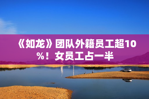 《如龙》团队外籍员工超10%！女员工占一半
