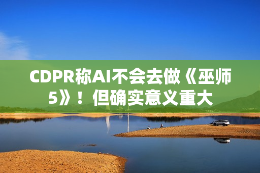 CDPR称AI不会去做《巫师5》！但确实意义重大