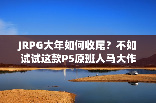 JRPG大年如何收尾？不如试试这款P5原班人马大作