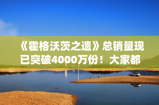 《霍格沃茨之遗》总销量现已突破4000万份！大家都"喜加一"了吗？