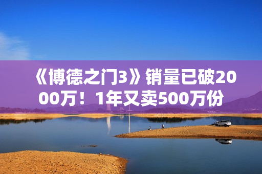 《博德之门3》销量已破2000万！1年又卖500万份