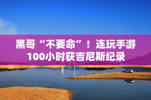 黑哥“不要命”！连玩手游100小时获吉尼斯纪录