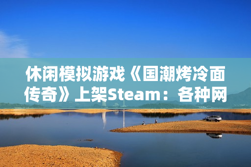 休闲模拟游戏《国潮烤冷面传奇》上架Steam：各种网梗满天飞 作者太懂行！