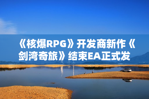 《核爆RPG》开发商新作《剑湾奇旅》结束EA正式发售：国区首发82元 获特别好评