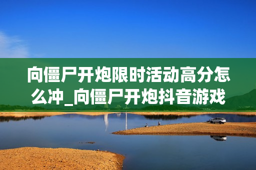 向僵尸开炮限时活动高分怎么冲_向僵尸开炮抖音游戏限时活动冲分策略【打法】 向僵尸开炮限时活动高分怎么冲_向僵尸开炮抖音游戏限时活动冲分策略【打法】