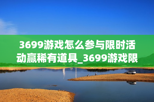 3699游戏怎么参与限时活动赢稀有道具_3699游戏限时活动玩法与冲榜策略【盘点】
