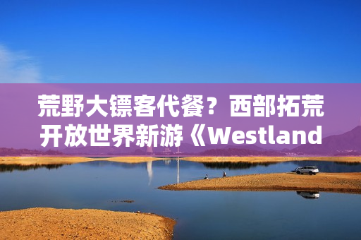荒野大镖客代餐？西部拓荒开放世界新游《Westlanders》上Steam