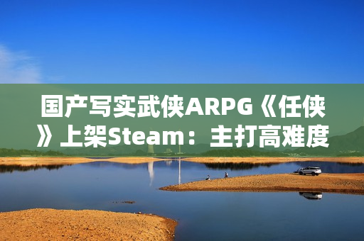 国产写实武侠ARPG《任侠》上架Steam：主打高难度拼刀战斗