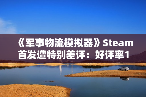 《军事物流模拟器》Steam首发遭特别差评：好评率19% 被指虚假宣传