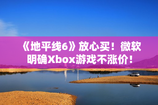 《地平线6》放心买！微软明确Xbox游戏不涨价！