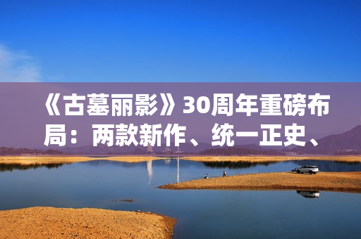 《古墓丽影》30周年重磅布局：两款新作、统一正史、全面启用虚幻5