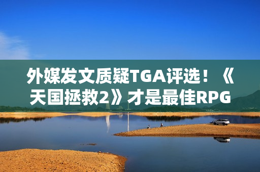 外媒发文质疑TGA评选！《天国拯救2》才是最佳RPG