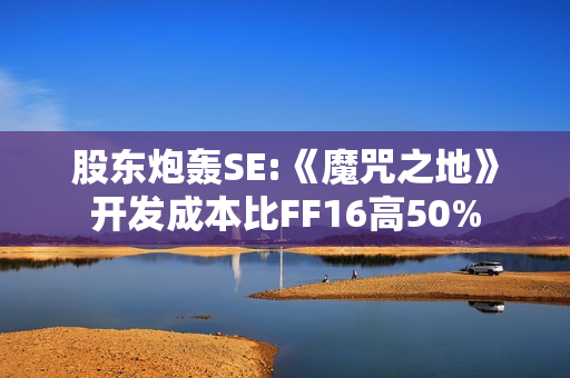 股东炮轰SE:《魔咒之地》开发成本比FF16高50%
