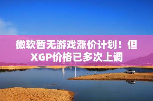 微软暂无游戏涨价计划!但XGP价格已多次上调 微软暂无游戏涨价计划!但XGP价格已多次上调