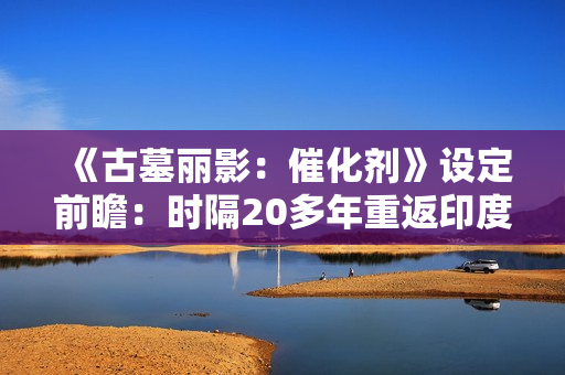 《古墓丽影：催化剂》设定前瞻：时隔20多年重返印度 挖掘罕见神话