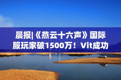 晨报|《燕云十六声》国际服玩家破1500万！Vit成功卫冕《CS2》Major冠军