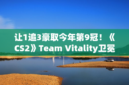 让1追3豪取今年第9冠！《CS2》Team Vitality卫冕Major成功