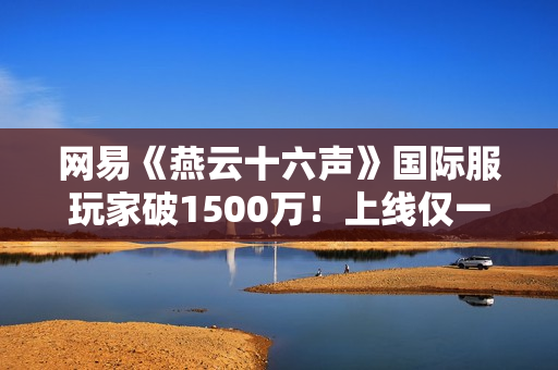 网易《燕云十六声》国际服玩家破1500万！上线仅一个月
