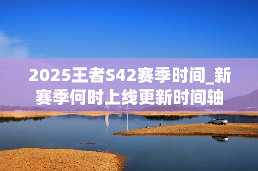 2025王者S42赛季时间_新赛季何时上线更新时间轴