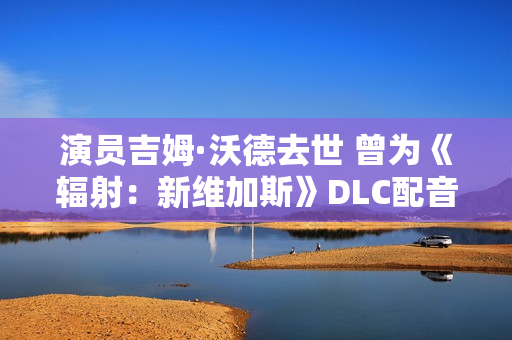 演员吉姆·沃德去世 曾为《辐射：新维加斯》DLC配音