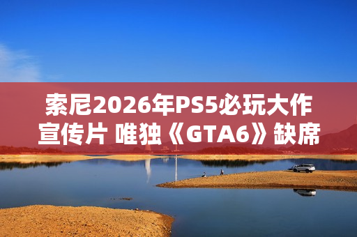 索尼2026年PS5必玩大作宣传片 唯独《GTA6》缺席