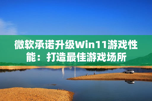 微软承诺升级Win11游戏性能：打造最佳游戏场所