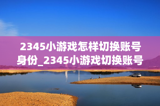 2345小游戏怎样切换账号身份_2345小游戏切换账号身份操作【管理】 2345小游戏怎样切换账号身份_2345小游戏切换账号身份操作【管理】