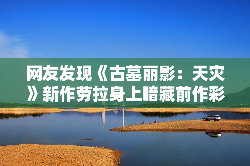 网友发现《古墓丽影：天灾》新作劳拉身上暗藏前作彩蛋：细节拉满！