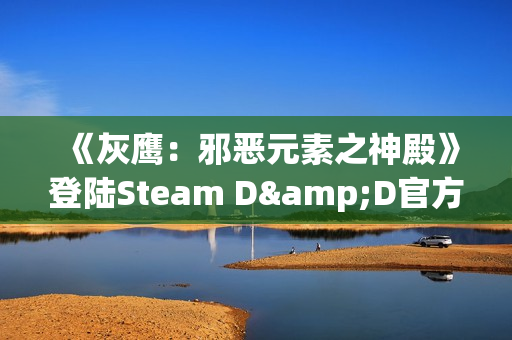 《灰鹰：邪恶元素之神殿》登陆Steam D&D官方授权CRPG