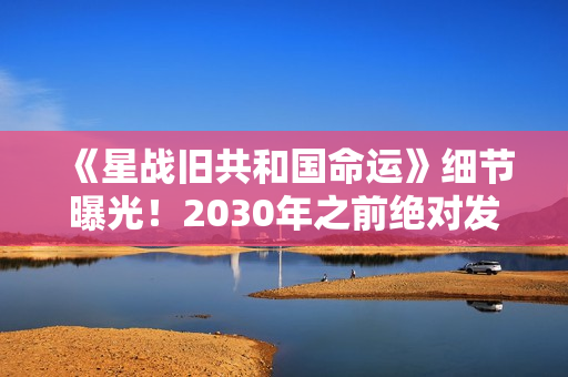 《星战旧共和国命运》细节曝光！2030年之前绝对发售